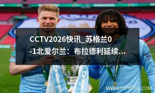 CCTV2026快讯_苏格兰0-1北爱尔兰：布拉德利延续苏格兰不胜纪录