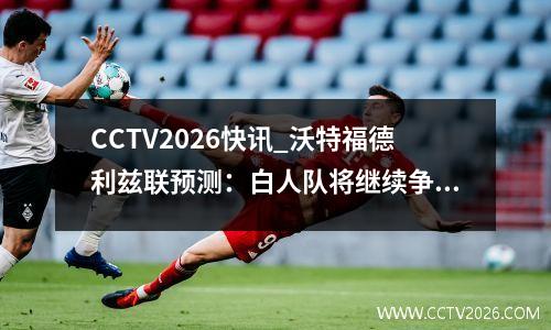 CCTV2026快讯_沃特福德利兹联预测：白人队将继续争夺冠军头衔