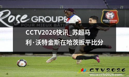 CCTV2026快讯_苏超马利·沃特金斯在哈茨扳平比分