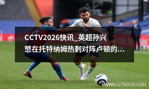 CCTV2026快讯_英超孙兴慜在托特纳姆热刺对阵卢顿的比赛中攻入关键制胜球
