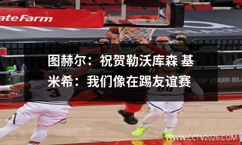 图赫尔：祝贺勒沃库森 基米希：我们像在踢友谊赛