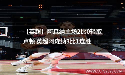 【英超】阿森纳主场2比0轻取卢顿 英超阿森纳3比1连胜