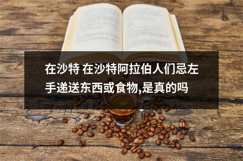 在沙特 在沙特阿拉伯人们忌左手递送东西或食物,是真的吗