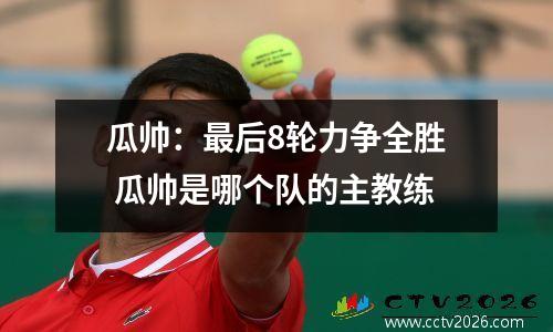 瓜帅：最后8轮力争全胜 瓜帅是哪个队的主教练