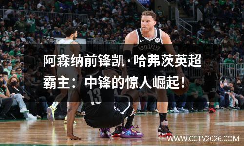 阿森纳前锋凯·哈弗茨英超霸主：中锋的惊人崛起！