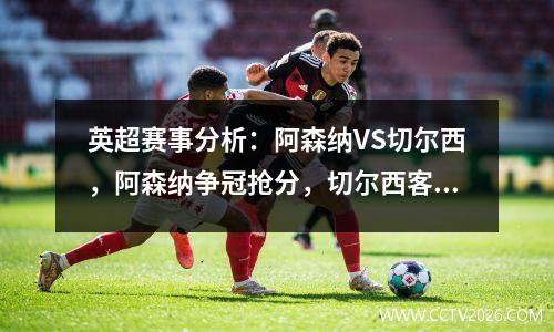 英超赛事分析：阿森纳VS切尔西，阿森纳争冠抢分，切尔西客场必败