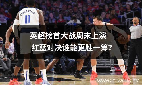 英超榜首大战周末上演   红蓝对决谁能更胜一筹？