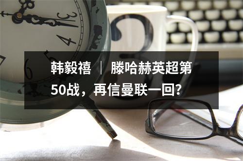 韩毅禧 ｜ 滕哈赫英超第50战，再信曼联一回？