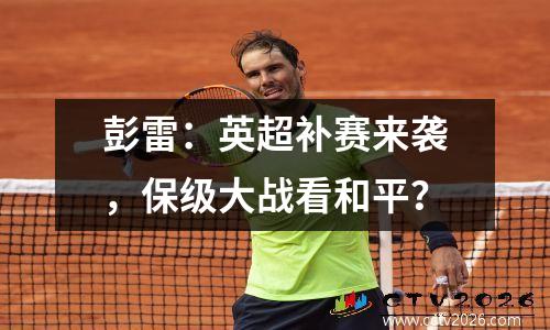 彭雷：英超补赛来袭，保级大战看和平？