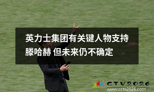 英力士集团有关键人物支持滕哈赫 但未来仍不确定