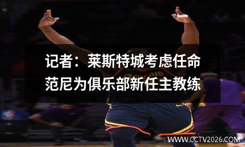 记者：莱斯特城考虑任命范尼为俱乐部新任主教练