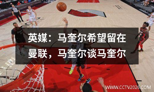 英媒：马奎尔希望留在曼联，马奎尔谈马奎尔