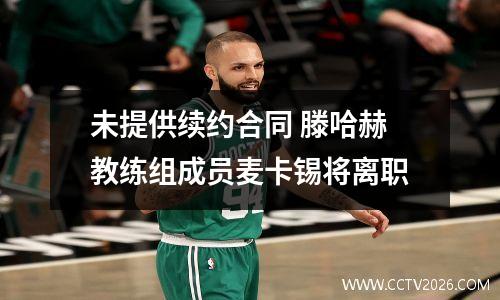 未提供续约合同 滕哈赫教练组成员麦卡锡将离职