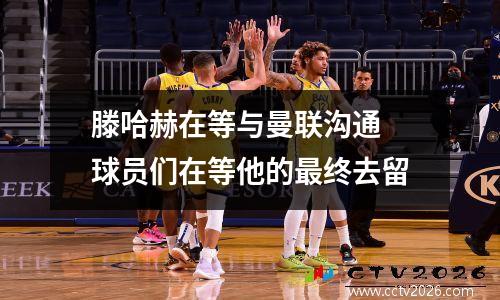 滕哈赫在等与曼联沟通 球员们在等他的最终去留