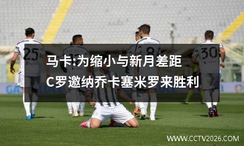 马卡:为缩小与新月差距 C罗邀纳乔卡塞米罗来胜利