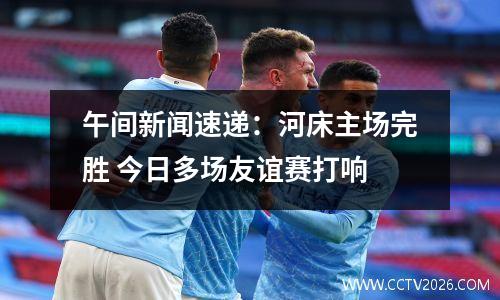 午间新闻速递：河床主场完胜 今日多场友谊赛打响
