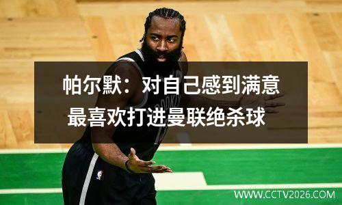 帕尔默：对自己感到满意 最喜欢打进曼联绝杀球