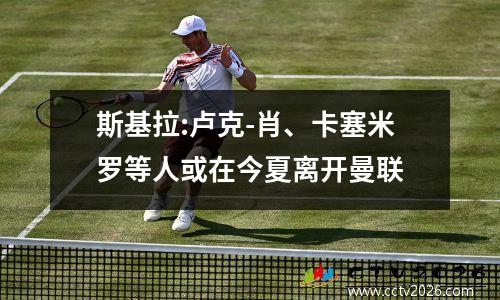 斯基拉:卢克-肖、卡塞米罗等人或在今夏离开曼联