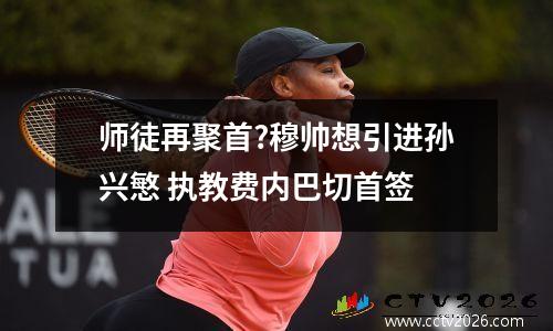 师徒再聚首?穆帅想引进孙兴慜 执教费内巴切首签