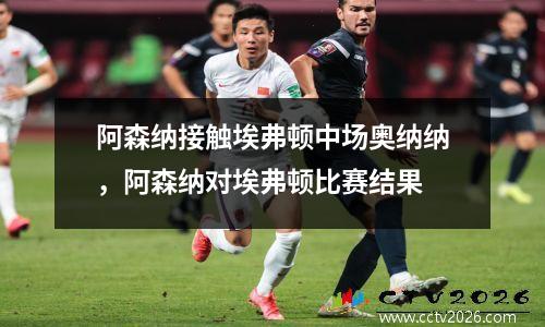 阿森纳接触埃弗顿中场奥纳纳，阿森纳对埃弗顿比赛结果