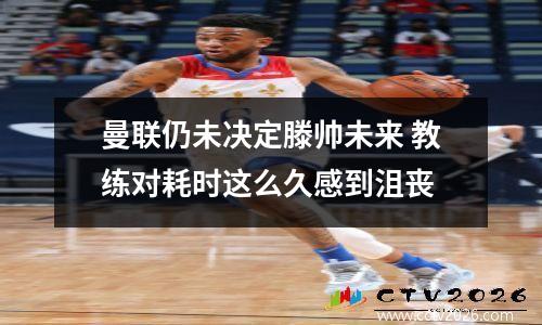 曼联仍未决定滕帅未来 教练对耗时这么久感到沮丧