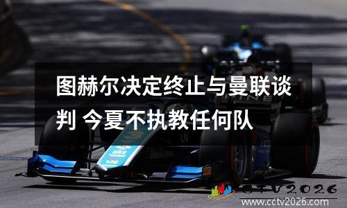 图赫尔决定终止与曼联谈判 今夏不执教任何队