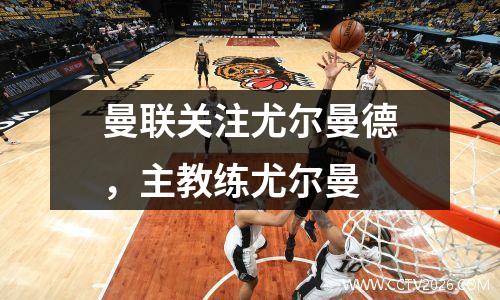 曼联关注尤尔曼德，主教练尤尔曼
