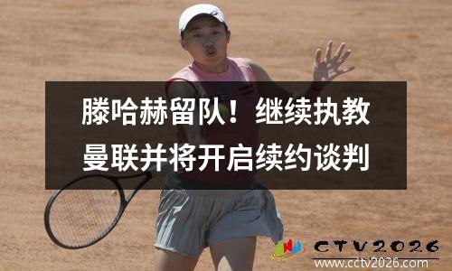 滕哈赫留队！继续执教曼联并将开启续约谈判