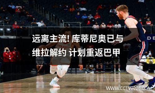 远离主流! 库蒂尼奥已与维拉解约 计划重返巴甲