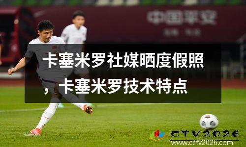 卡塞米罗社媒晒度假照，卡塞米罗技术特点