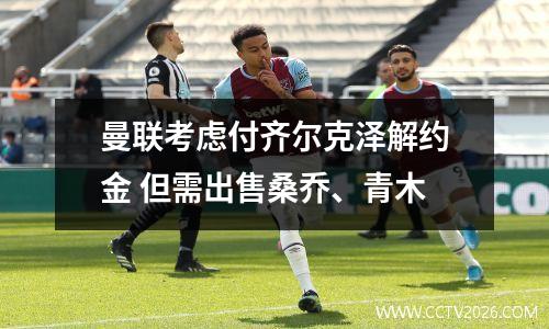 曼联考虑付齐尔克泽解约金 但需出售桑乔、青木