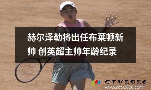 赫尔泽勒将出任布莱顿新帅 创英超主帅年龄纪录