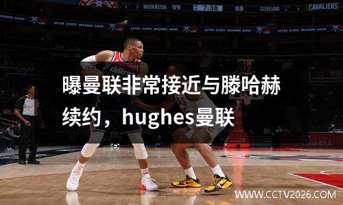 曝曼联非常接近与滕哈赫续约，hughes曼联