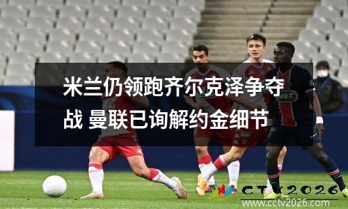 米兰仍领跑齐尔克泽争夺战 曼联已询解约金细节