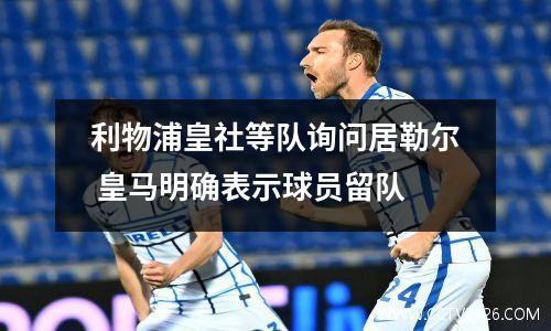 利物浦皇社等队询问居勒尔 皇马明确表示球员留队