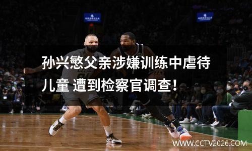 孙兴慜父亲涉嫌训练中虐待儿童 遭到检察官调查！