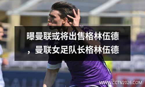 曝曼联或将出售格林伍德，曼联女足队长格林伍德