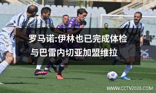 罗马诺:伊林也已完成体检 与巴雷内切亚加盟维拉