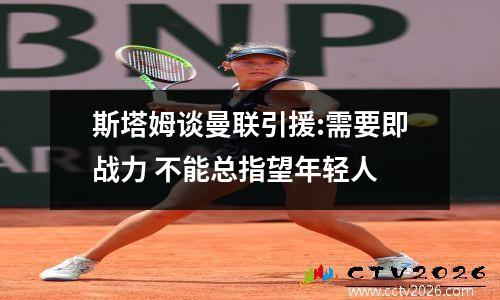 斯塔姆谈曼联引援:需要即战力 不能总指望年轻人