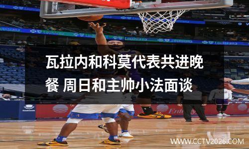 瓦拉内和科莫代表共进晚餐 周日和主帅小法面谈