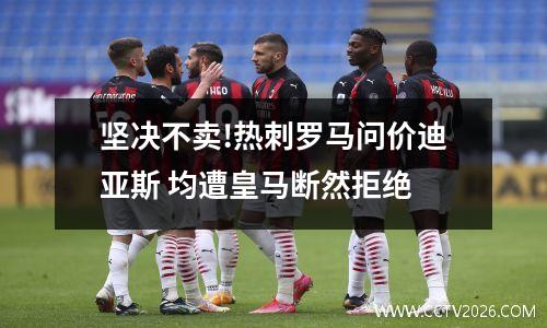 坚决不卖!热刺罗马问价迪亚斯 均遭皇马断然拒绝