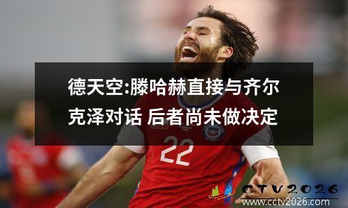 德天空:滕哈赫直接与齐尔克泽对话 后者尚未做决定