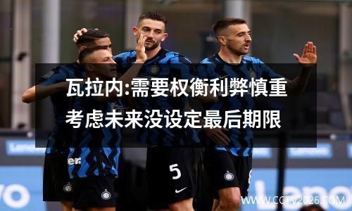 瓦拉内:需要权衡利弊慎重考虑未来没设定最后期限