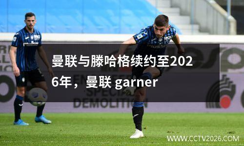曼联与滕哈格续约至2026年，曼联 garner