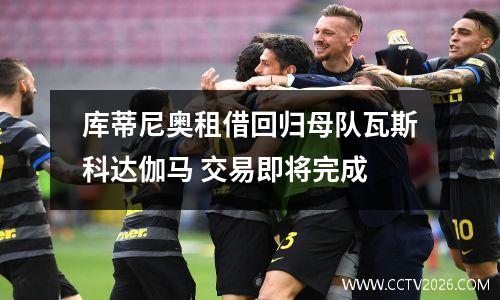 库蒂尼奥租借回归母队瓦斯科达伽马 交易即将完成