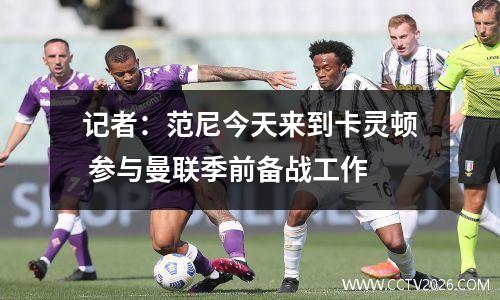 记者：范尼今天来到卡灵顿 参与曼联季前备战工作