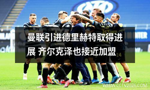 曼联引进德里赫特取得进展 齐尔克泽也接近加盟