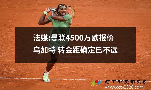 法媒:曼联4500万欧报价乌加特 转会距确定已不远