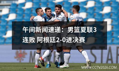 午间新闻速递：男篮夏联3连败 阿根廷2-0进决赛