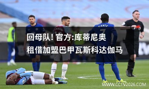 回母队! 官方:库蒂尼奥租借加盟巴甲瓦斯科达伽马
